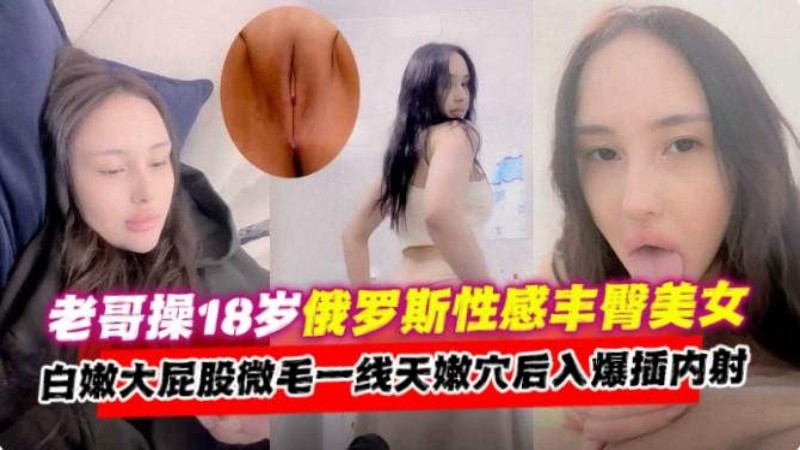 老哥操18岁俄罗斯美女，大屁股一线天嫩穴后入爆插内射